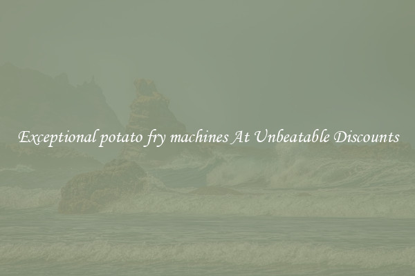 Exceptional potato fry machines At Unbeatable Discounts